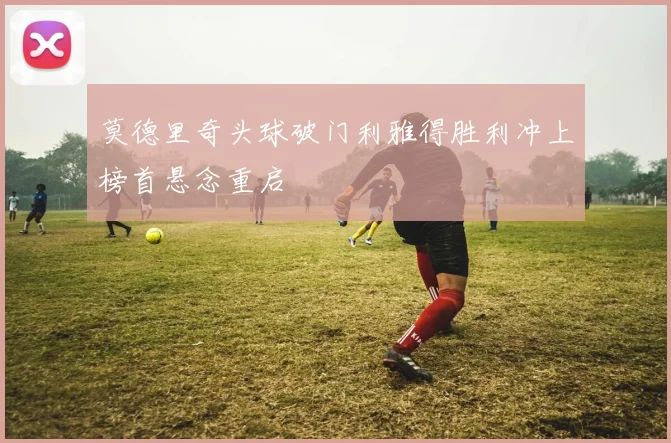 莫德里奇头球破门利雅得胜利冲上榜首悬念重启