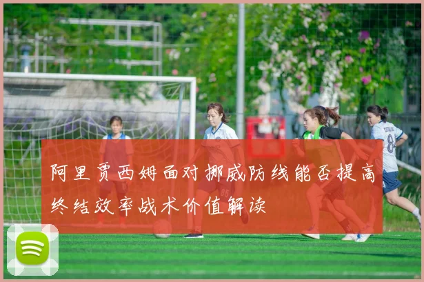 阿里贾西姆面对挪威防线能否提高终结效率战术价值解读