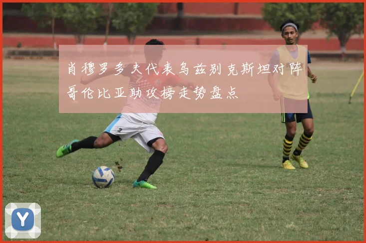 肖穆罗多夫代表乌兹别克斯坦对阵哥伦比亚助攻榜走势盘点