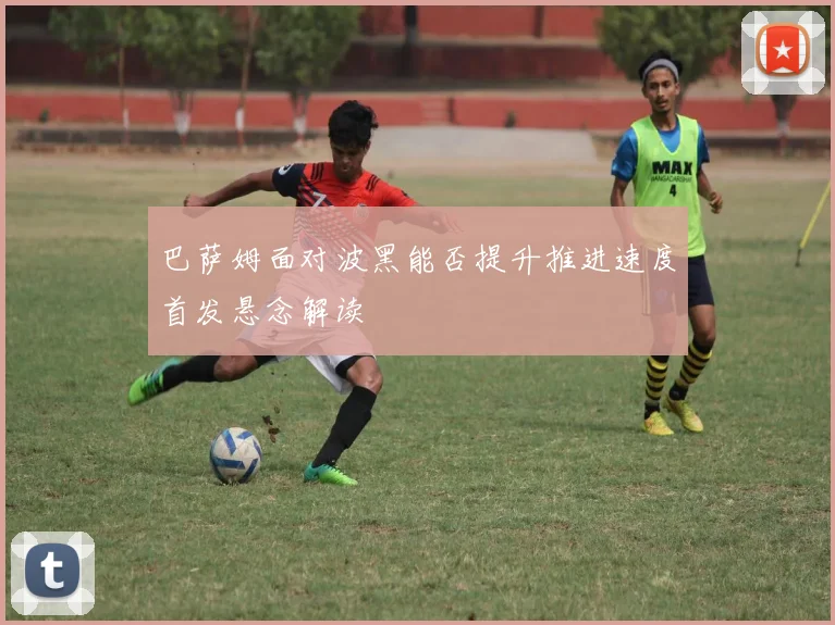 巴萨姆面对波黑能否提升推进速度首发悬念解读