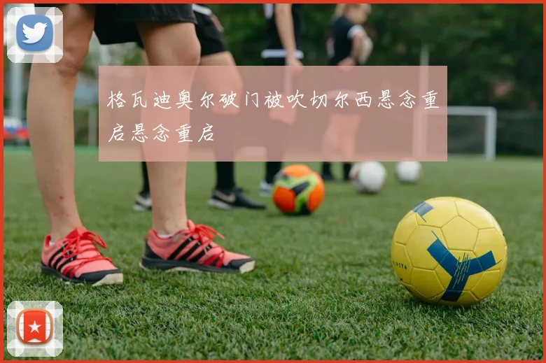 格瓦迪奥尔破门被吹切尔西悬念重启悬念重启