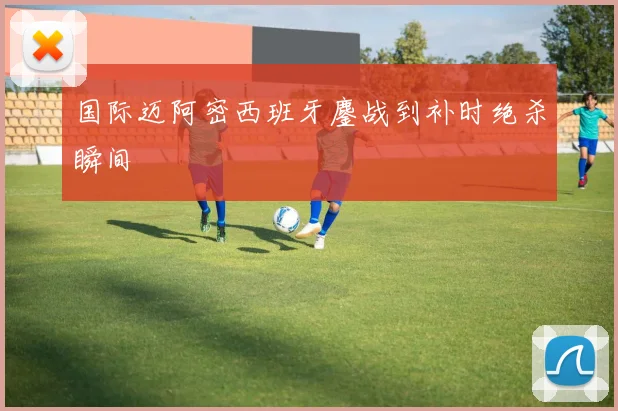 国际迈阿密西班牙鏖战到补时绝杀瞬间