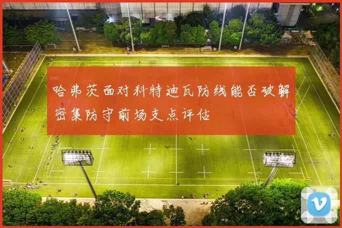 哈弗茨面对科特迪瓦防线能否破解密集防守前场支点评估