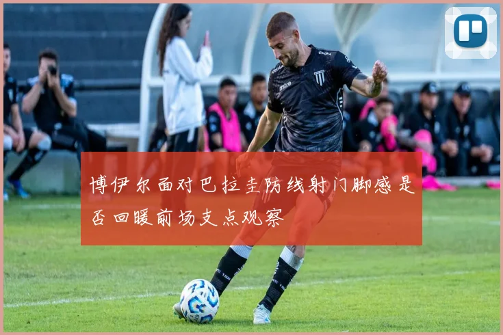 博伊尔面对巴拉圭防线射门脚感是否回暖前场支点观察