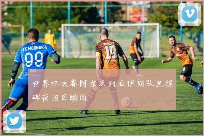 世界杯决赛阿尔及利亚伊朗队里程碑夜泪目瞬间