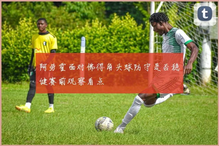 阿劳霍面对佛得角头球防守是否稳健赛前观察看点