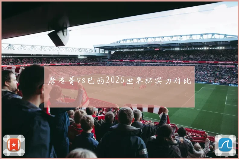 摩洛哥vs巴西2026世界杯实力对比
