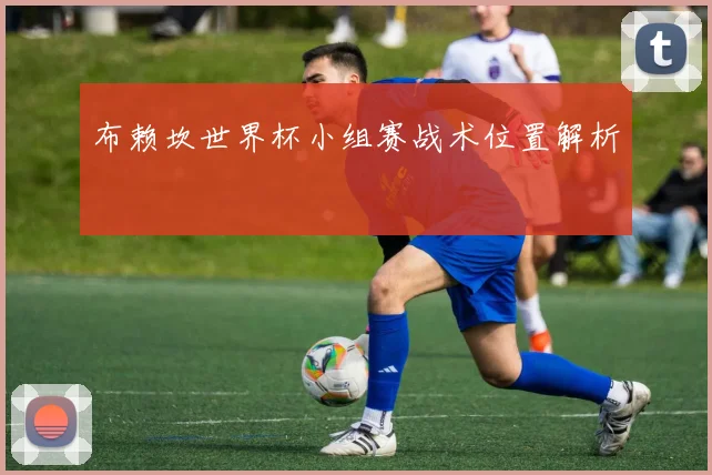 布赖坎世界杯小组赛战术位置解析