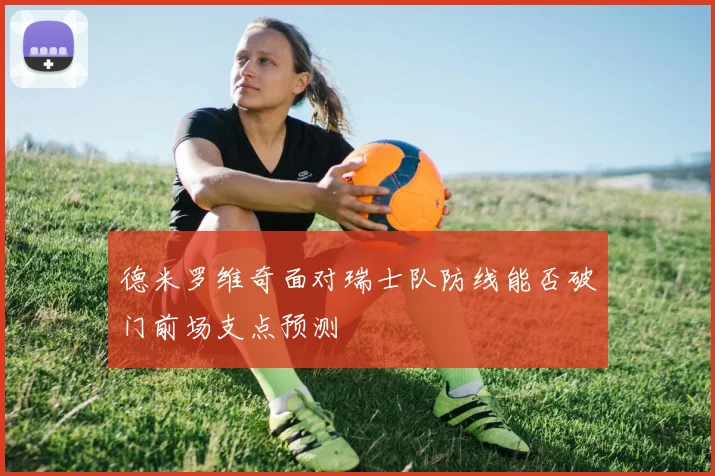 德米罗维奇面对瑞士队防线能否破门前场支点预测