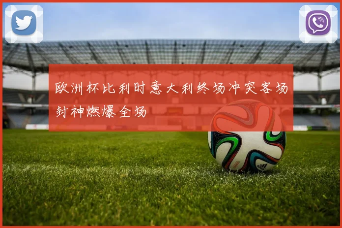 欧洲杯比利时意大利终场冲突客场封神燃爆全场
