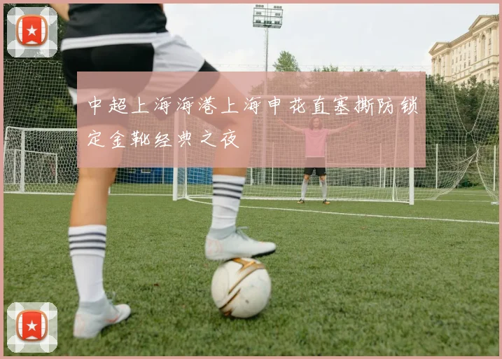 中超上海海港上海申花直塞撕防锁定金靴经典之夜