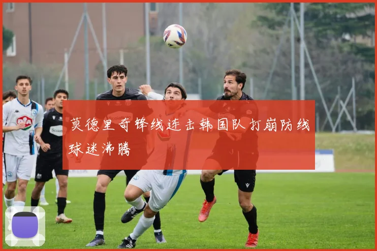 莫德里奇锋线连击韩国队打崩防线球迷沸腾