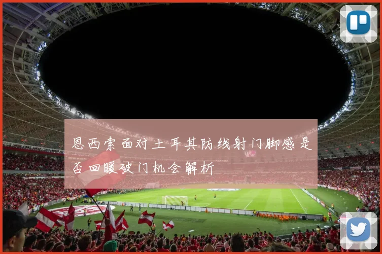 恩西索面对土耳其防线射门脚感是否回暖破门机会解析