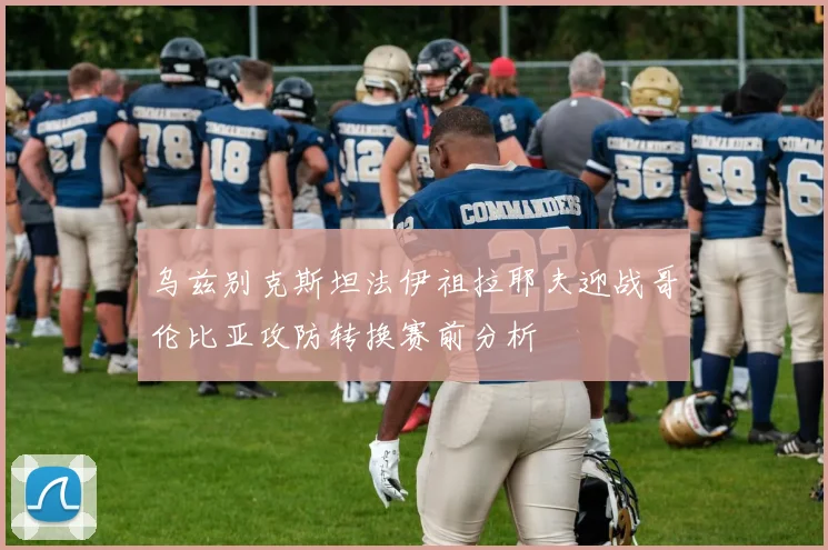 乌兹别克斯坦法伊祖拉耶夫迎战哥伦比亚攻防转换赛前分析