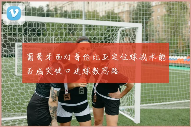 葡萄牙面对哥伦比亚定位球战术能否成突破口进球数思路