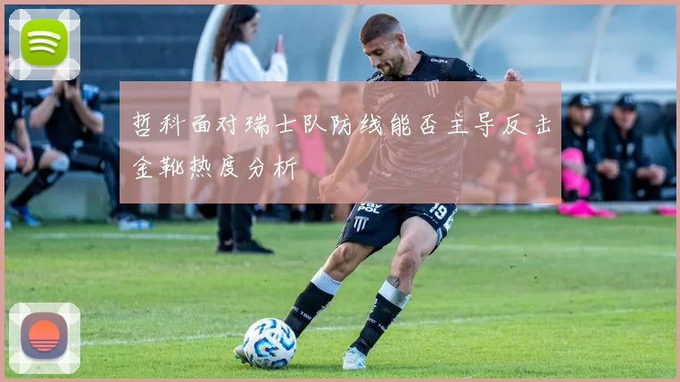 哲科面对瑞士队防线能否主导反击金靴热度分析