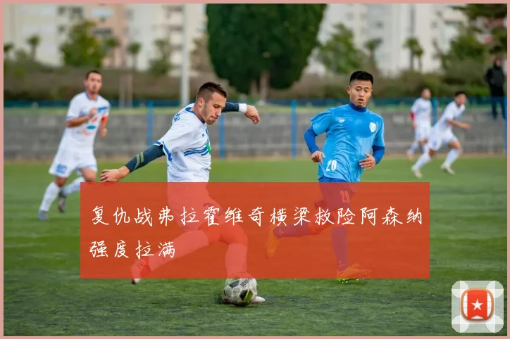 复仇战弗拉霍维奇横梁救险阿森纳强度拉满