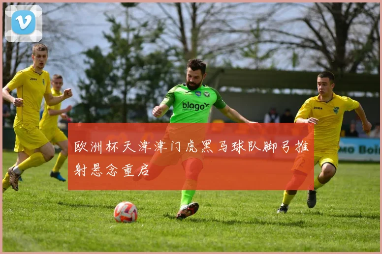 欧洲杯天津津门虎黑马球队脚弓推射悬念重启