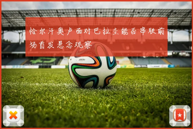 恰尔汗奥卢面对巴拉圭能否串联前场首发悬念观察