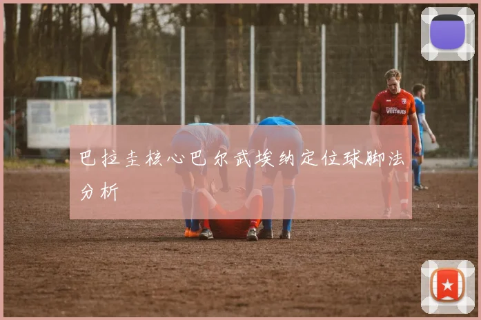 巴拉圭核心巴尔武埃纳定位球脚法分析