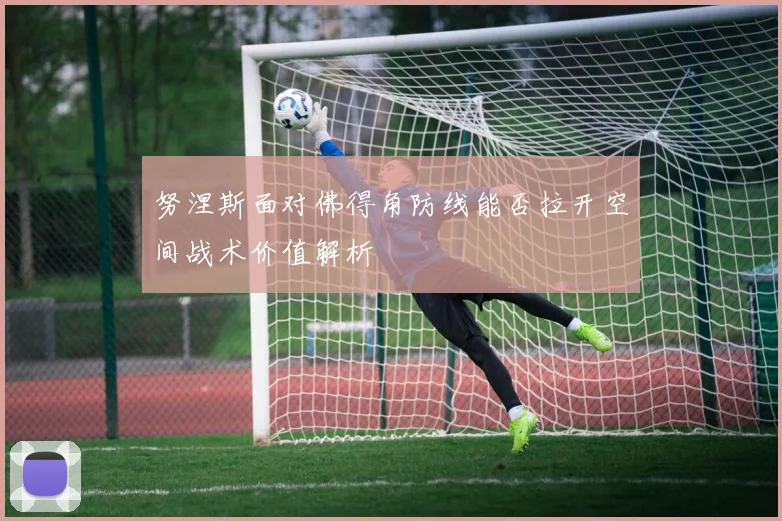 努涅斯面对佛得角防线能否拉开空间战术价值解析