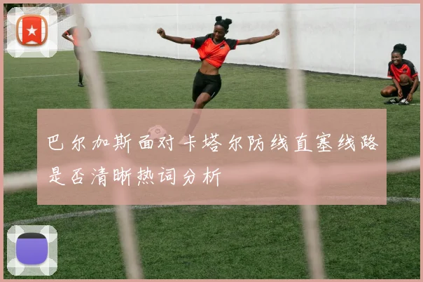 巴尔加斯面对卡塔尔防线直塞线路是否清晰热词分析