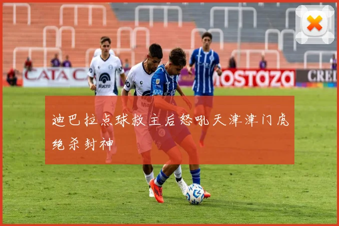 迪巴拉点球救主后怒吼天津津门虎绝杀封神