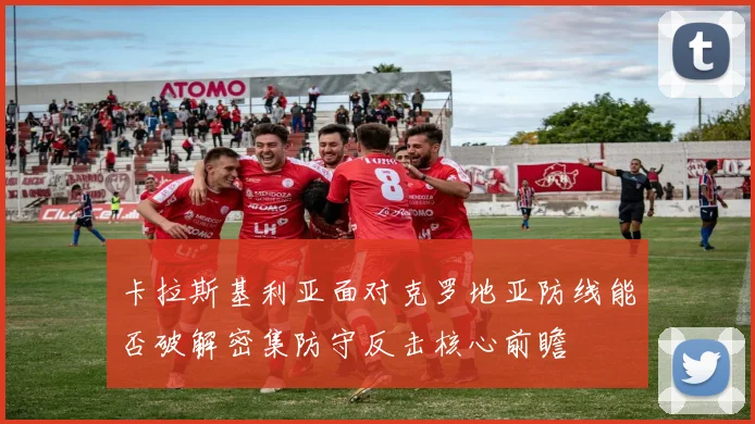 卡拉斯基利亚面对克罗地亚防线能否破解密集防守反击核心前瞻