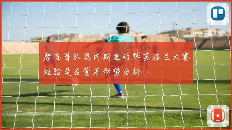 摩洛哥队恩内斯里对阵苏格兰大赛经验是否管用形势分析