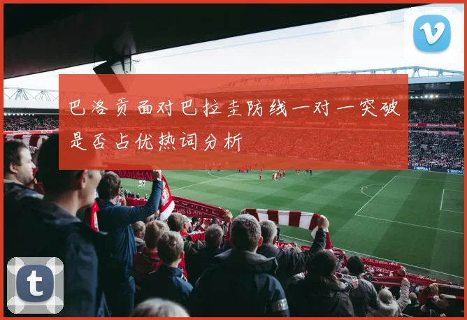 巴洛贡面对巴拉圭防线一对一突破是否占优热词分析