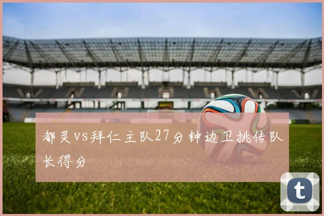 都灵vs拜仁主队27分钟边卫挑传队长得分