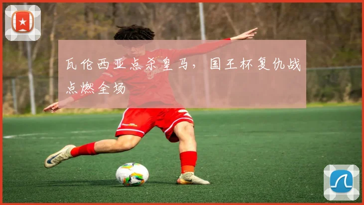 瓦伦西亚点杀皇马，国王杯复仇战点燃全场