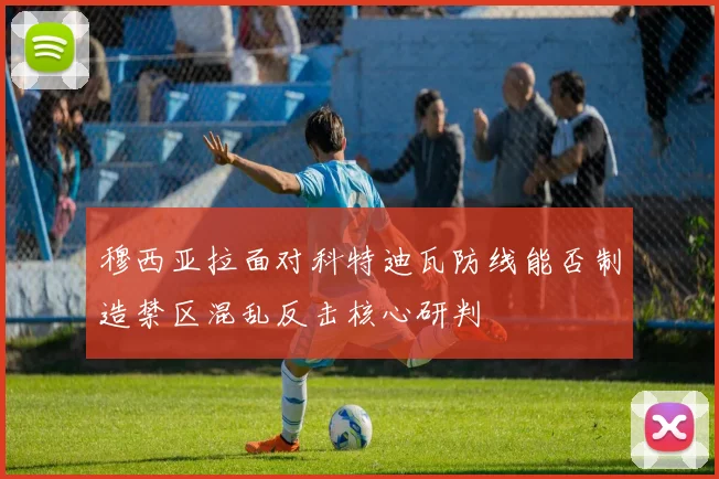 穆西亚拉面对科特迪瓦防线能否制造禁区混乱反击核心研判