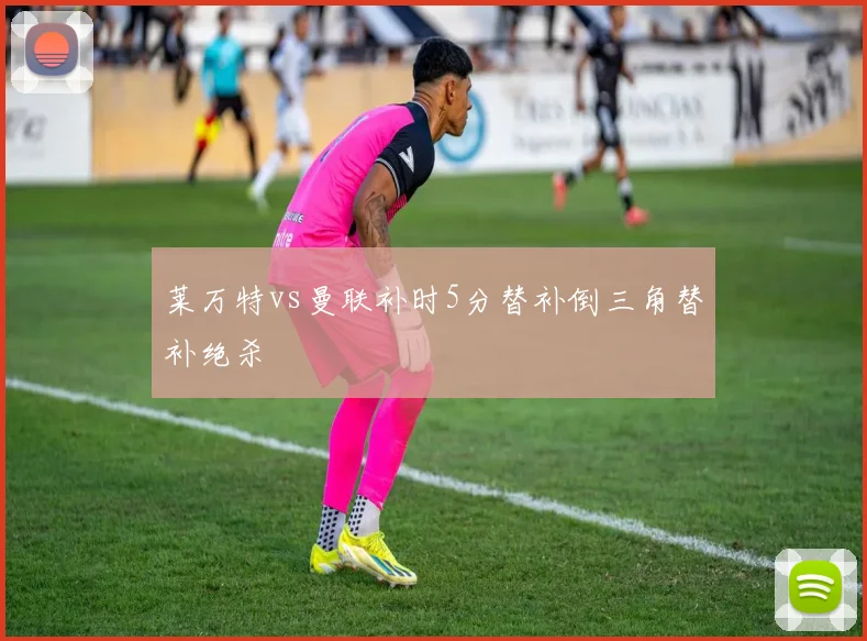 莱万特vs曼联补时5分替补倒三角替补绝杀