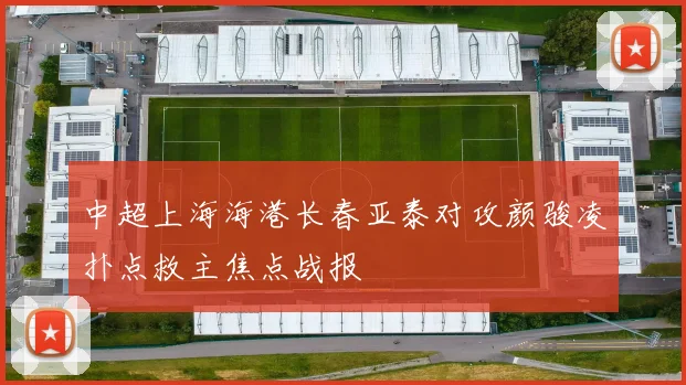 中超上海海港长春亚泰对攻颜骏凌扑点救主焦点战报
