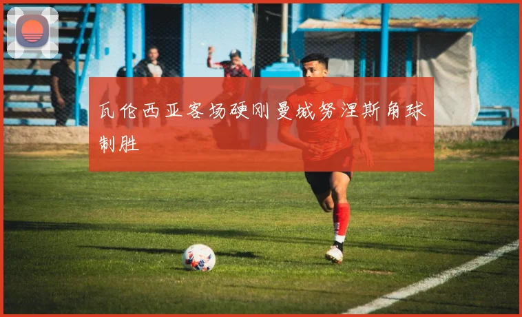 瓦伦西亚客场硬刚曼城努涅斯角球制胜
