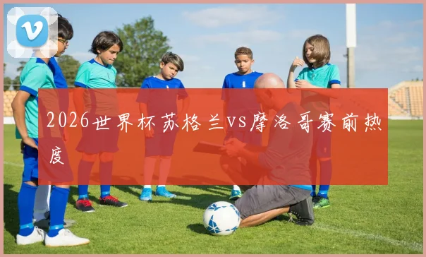 2026世界杯苏格兰vs摩洛哥赛前热度