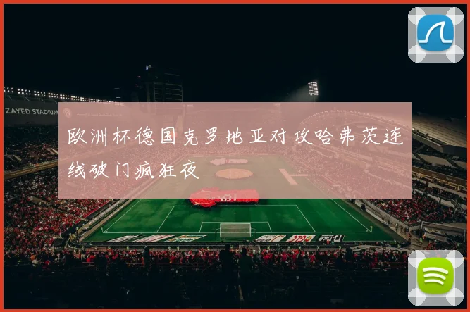欧洲杯德国克罗地亚对攻哈弗茨连线破门疯狂夜