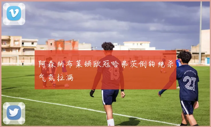 阿森纳布莱顿欧冠哈弗茨倒钩绝杀气氛拉满
