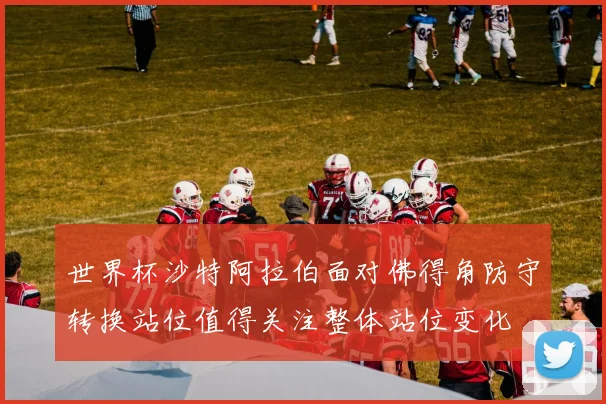 世界杯沙特阿拉伯面对佛得角防守转换站位值得关注整体站位变化