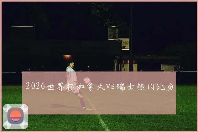 2026世界杯加拿大vs瑞士热门比分