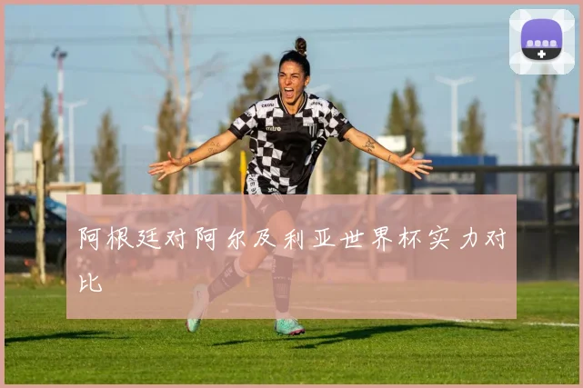 阿根廷对阿尔及利亚世界杯实力对比