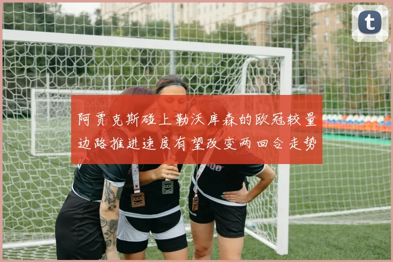 阿贾克斯碰上勒沃库森的欧冠较量边路推进速度有望改变两回合走势