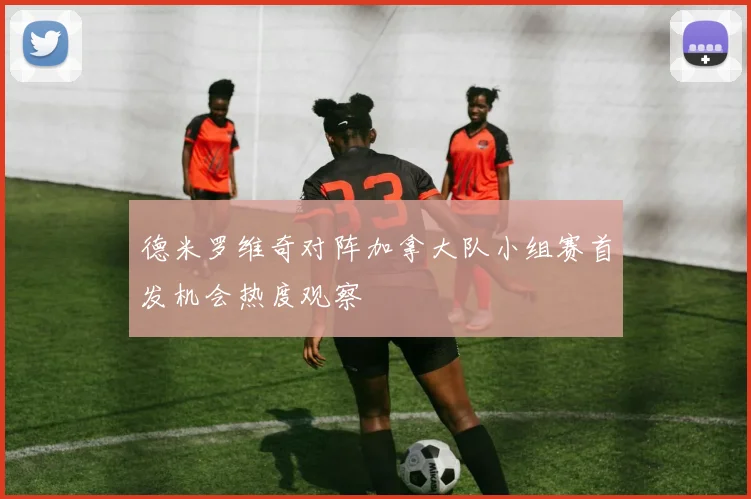 德米罗维奇对阵加拿大队小组赛首发机会热度观察