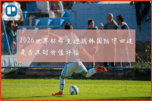 2026世界杯希克迎战韩国防守回追是否及时价值评估