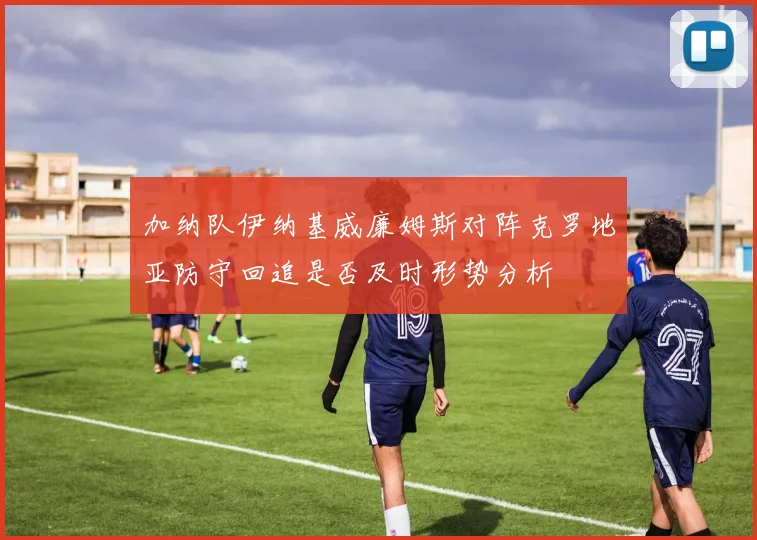 加纳队伊纳基威廉姆斯对阵克罗地亚防守回追是否及时形势分析