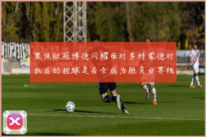 聚焦欧冠博德闪耀面对多特蒙德对抗后的控球是否会成为胜负分界线