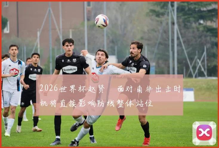 2026世界杯赵贤祐面对南非出击时机将直接影响防线整体站位