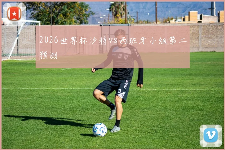 2026世界杯沙特vs西班牙小组第二预测