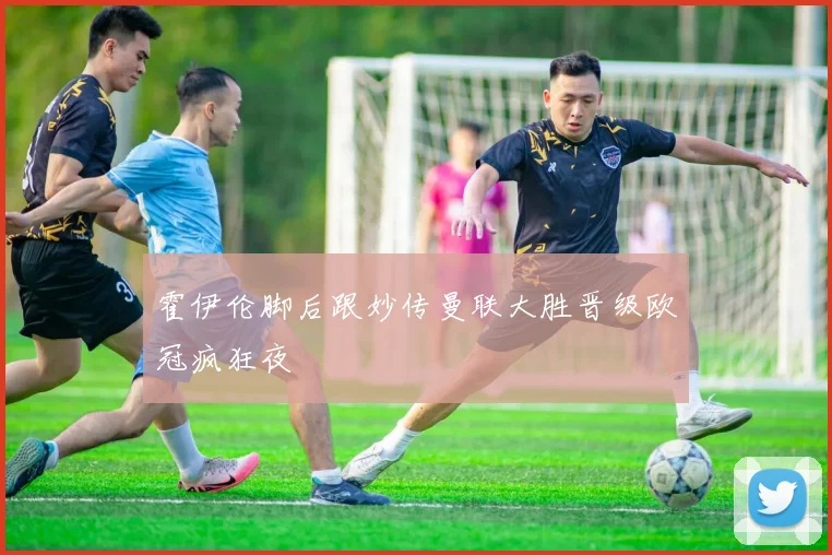 霍伊伦脚后跟妙传曼联大胜晋级欧冠疯狂夜